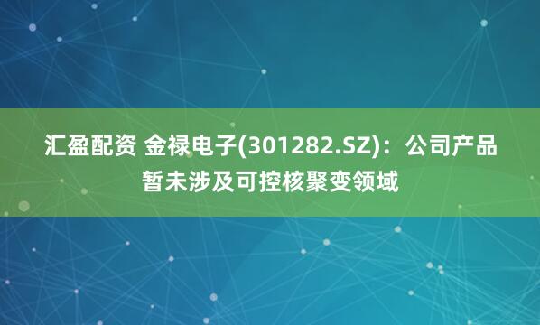 汇盈配资 金禄电子(301282.SZ)：公司产品暂未涉及可控核聚变领域