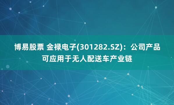 博易股票 金禄电子(301282.SZ)：公司产品可应用于无人配送车产业链