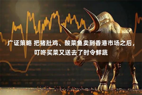 广证策略 把猪肚鸡、酸菜鱼卖到香港市场之后，叮咚买菜又送去了时令鲜蔬