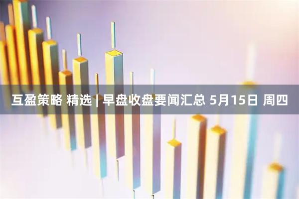 互盈策略 精选 | 早盘收盘要闻汇总 5月15日 周四