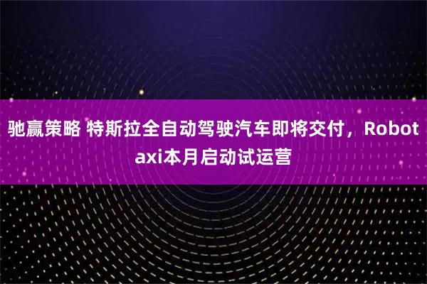 驰赢策略 特斯拉全自动驾驶汽车即将交付，Robotaxi本月启动试运营