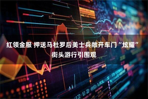 红领金服 押送马杜罗后美士兵敞开车门“炫耀” 街头游行引围观