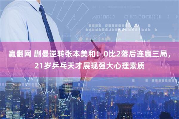 赢翻网 蒯曼逆转张本美和！0比2落后连赢三局，21岁乒乓天才展现强大心理素质