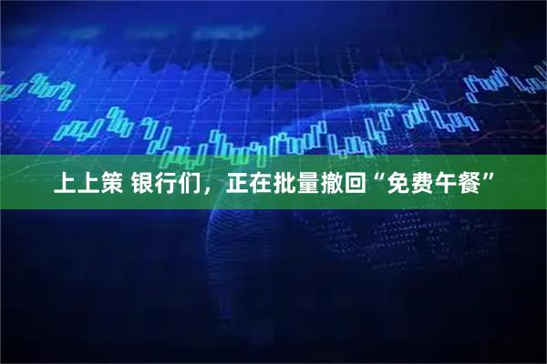 上上策 银行们，正在批量撤回“免费午餐”