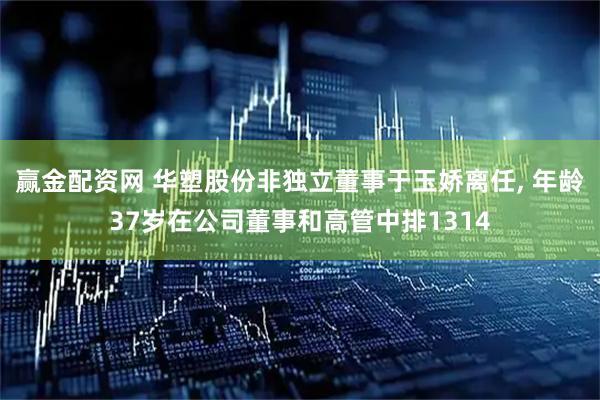 赢金配资网 华塑股份非独立董事于玉娇离任, 年龄37岁在公司董事和高管中排1314