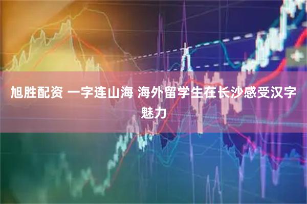 旭胜配资 一字连山海 海外留学生在长沙感受汉字魅力
