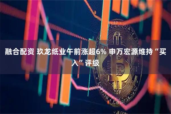 融合配资 玖龙纸业午前涨超6% 申万宏源维持“买入”评级