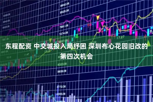 东程配资 中交城投入局纾困 深圳布心花园旧改的第四次机会
