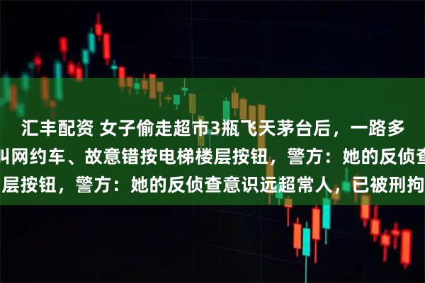汇丰配资 女子偷走超市3瓶飞天茅台后，一路多次换装、请路人帮忙代叫网约车、故意错按电梯楼层按钮，警方：她的反侦查意识远超常人，已被刑拘
